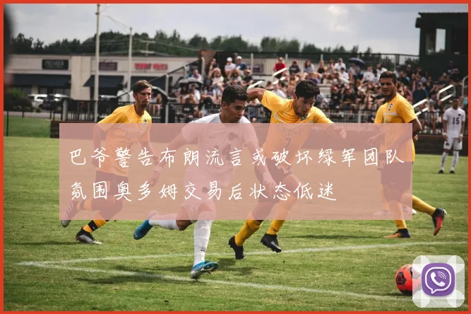 巴爷警告布朗流言或破坏绿军团队氛围奥多姆交易后状态低迷