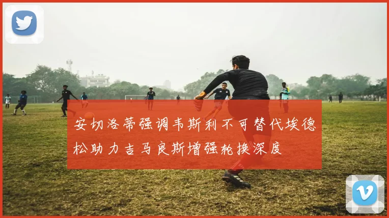 安切洛蒂强调韦斯利不可替代埃德松助力吉马良斯增强轮换深度
