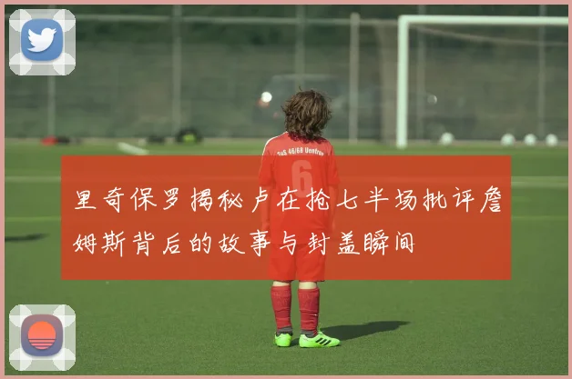 里奇保罗揭秘卢在抢七半场批评詹姆斯背后的故事与封盖瞬间