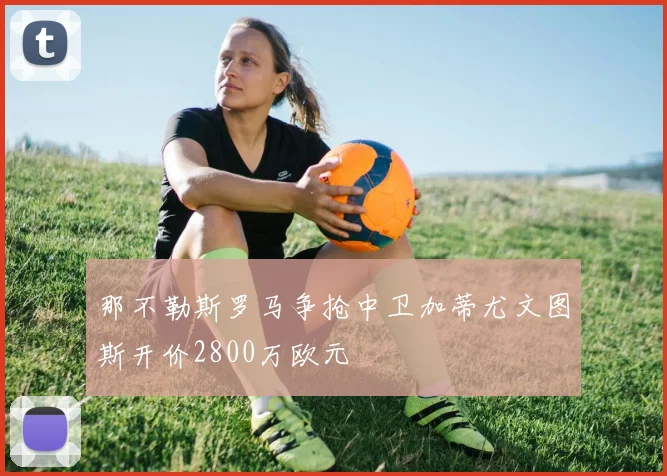 那不勒斯罗马争抢中卫加蒂尤文图斯开价2800万欧元