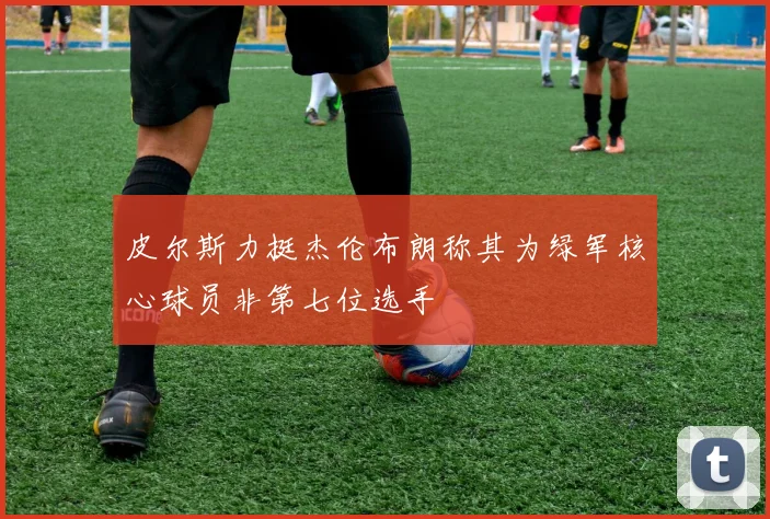 皮尔斯力挺杰伦布朗称其为绿军核心球员非第七位选手
