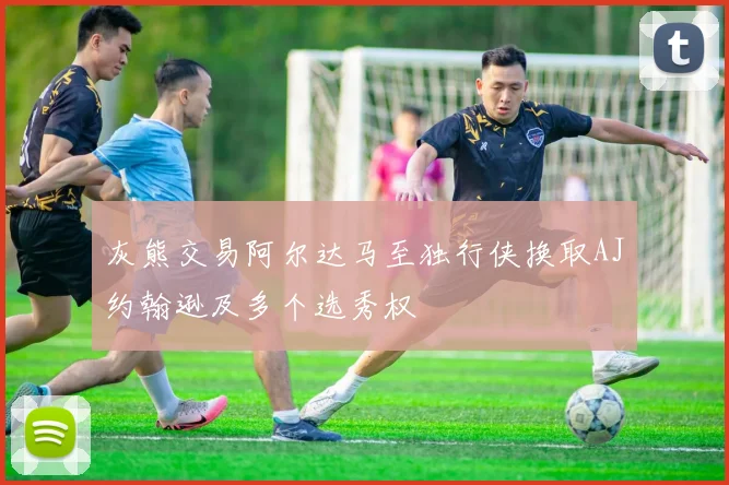 灰熊交易阿尔达马至独行侠换取AJ约翰逊及多个选秀权