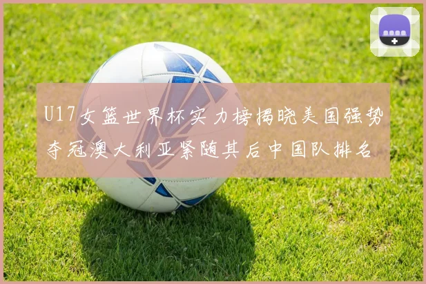 U17女篮世界杯实力榜揭晓美国强势夺冠澳大利亚紧随其后中国队排名第十