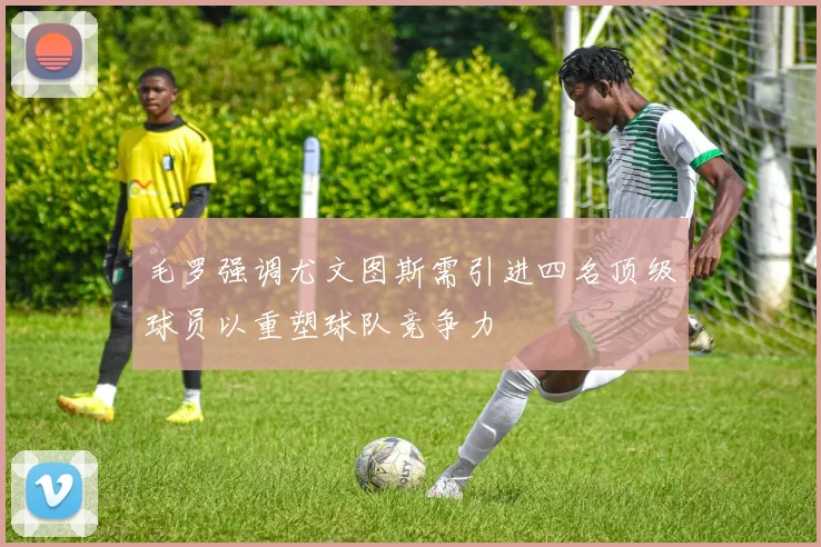 毛罗强调尤文图斯需引进四名顶级球员以重塑球队竞争力