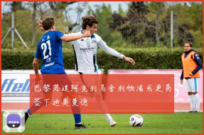 巴黎若追阿克利乌舍利物浦或更易签下迪奥曼德