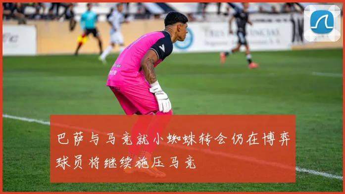 巴萨与马竞就小蜘蛛转会仍在博弈球员将继续施压马竞