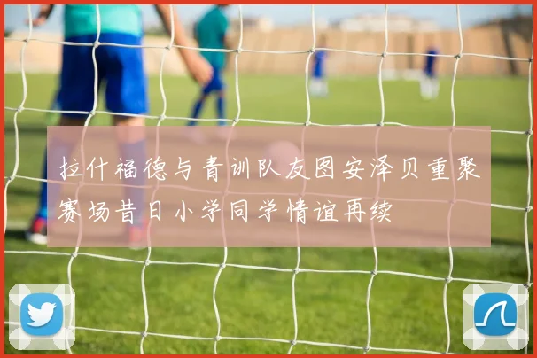 拉什福德与青训队友图安泽贝重聚赛场昔日小学同学情谊再续