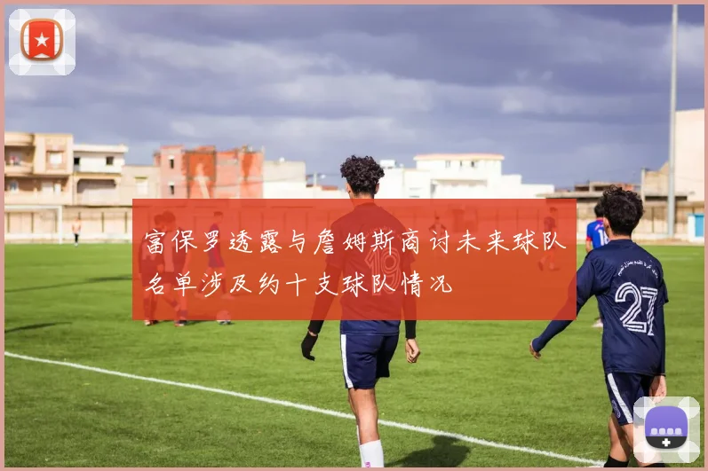 富保罗透露与詹姆斯商讨未来球队名单涉及约十支球队情况