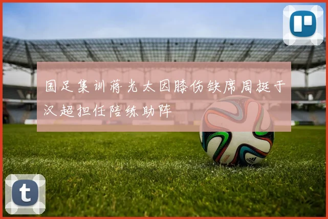 国足集训蒋光太因膝伤缺席周挺于汉超担任陪练助阵