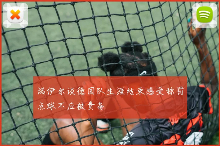 诺伊尔谈德国队生涯结束感受称罚点球不应被责备