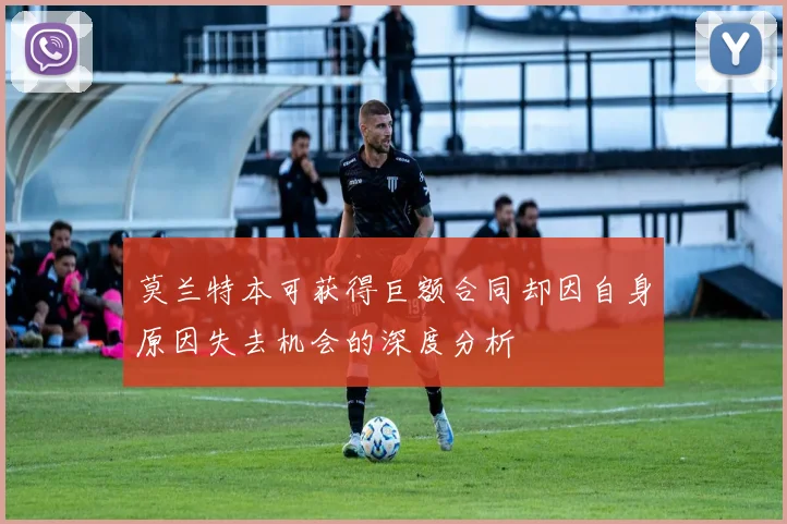 莫兰特本可获得巨额合同却因自身原因失去机会的深度分析