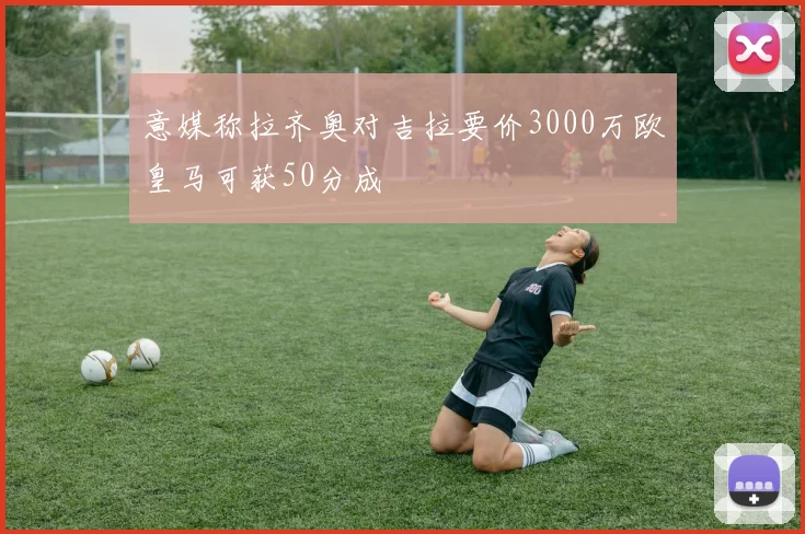意媒称拉齐奥对吉拉要价3000万欧皇马可获50分成