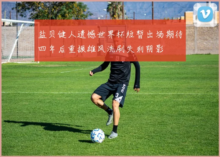 盐贝健人遗憾世界杯短暂出场期待四年后重振雄风洗刷失利阴影