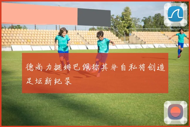 德尚力挺姆巴佩称其非自私将创造足坛新纪录