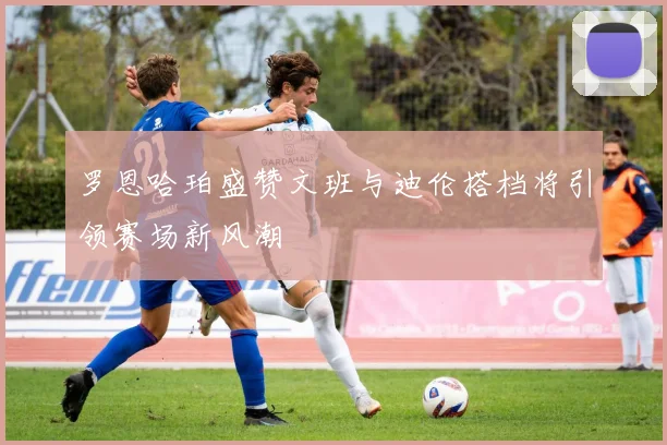 罗恩哈珀盛赞文班与迪伦搭档将引领赛场新风潮